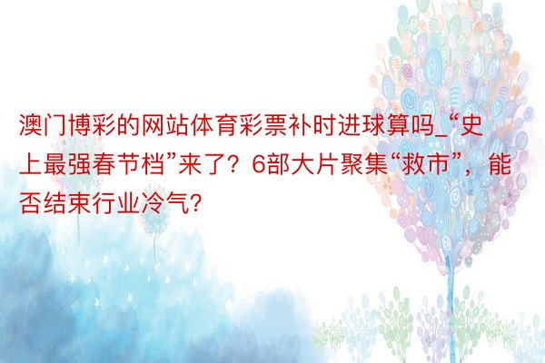 澳门博彩的网站体育彩票补时进球算吗_“史上最强春节档”来了？6部大片聚集“救市”，能否结束行业冷气？