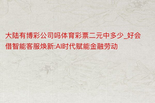 大陆有博彩公司吗体育彩票二元中多少_好会借智能客服焕新:AI时代赋能金融劳动
