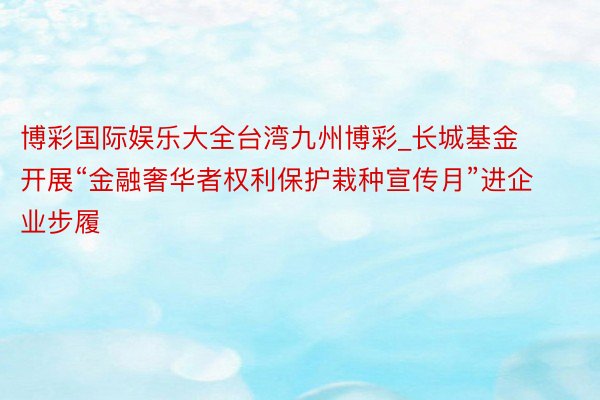 博彩国际娱乐大全台湾九州博彩_长城基金开展“金融奢华者权利保护栽种宣传月”进企业步履