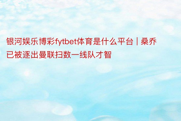 银河娱乐博彩fytbet体育是什么平台 | 桑乔已被逐出曼联扫数一线队才智