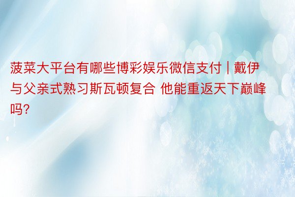 菠菜大平台有哪些博彩娱乐微信支付 | 戴伊与父亲式熟习斯瓦顿复合 他能重返天下巅峰吗?