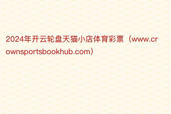 2024年开云轮盘天猫小店体育彩票(www.crownsportsbookhub.com)