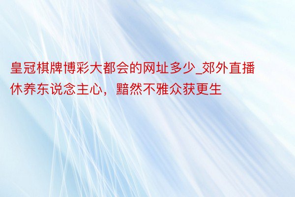 皇冠棋牌博彩大都会的网址多少_郊外直播休养东说念主心,黯然不雅众获更生